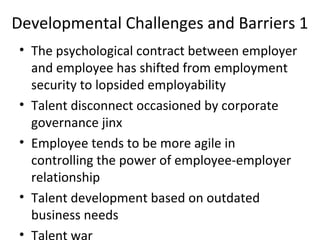Developmental Challenges and Barriers 1
• The psychological contract between employer
and employee has shifted from employment
security to lopsided employability
• Talent disconnect occasioned by corporate
governance jinx
• Employee tends to be more agile in
controlling the power of employee-employer
relationship
• Talent development based on outdated
business needs
• Talent war
 