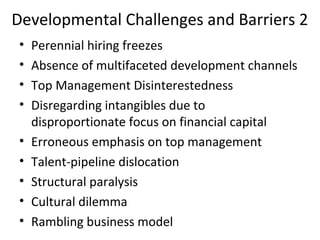 Developmental Challenges and Barriers 2
• Perennial hiring freezes
• Absence of multifaceted development channels
• Top Management Disinterestedness
• Disregarding intangibles due to
disproportionate focus on financial capital
• Erroneous emphasis on top management
• Talent-pipeline dislocation
• Structural paralysis
• Cultural dilemma
• Rambling business model
 