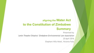 aligning the Water Act
to the Constitution of Zimbabwe
Summary
Presented by
Lenin Tinashe Chisaira/ Zimbabwe Environmental Law Association
25 April 2016
Elephant Hills Hotel, Victoria Falls
 