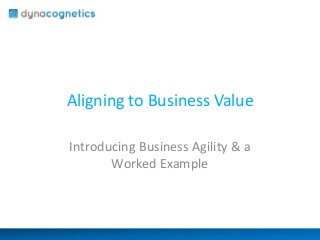 Aligning to Business Value
Introducing Business Agility & a
Worked Example
 