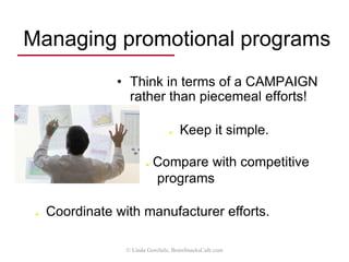 Managing promotional programs
• Provide pass-through materials
• templates, ad slicks, catalogs, videos, bulletins,
CDs, DVDs, downloads
• Design direct response campaigns
• Email newsletters, social media support
• Increase home office promotions
• website, press releases, national advertising / PR
• Support distributor promotions
• coop/MDF, yellow pages, customer seminars,
trade shows, open houses, website hosting
© Linda Gorchels, BrainSnacksCafe.com
 