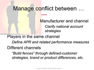 Evaluate channel performance
• Define metrics appropriate to
your sales cycle
– Sales revenue, units
– Demos, proposals, etc. for
longer cycles
• Ability to meet plan objectives
• Functions performed
– Showroom, counter displays,
events, etc.
© Linda Gorchels, BrainSnacksCafe.com
 