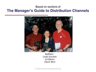 Key points
• Stay on top of the dynamics that may suggest a need
for channel re-evaluation, and follow the steps in
redesign:
1. Assess structure 4. Assess and/or select partners
2. Refine requirements 5. Review expectations
3. Rethink channel design 6. Support channel efforts
7. Monitor & adjust
• Manage channels on an ongoing basis
1. Maintain good two-way dialog
2. Use incentives that motivate the right behaviors
3. Measure and monitor effectiveness
4. Coordinate and improve marketing, sales and operations
support activities
5. Reduce conflict to an acceptable level
© Linda Gorchels, BrainSnacksCafe.com
 