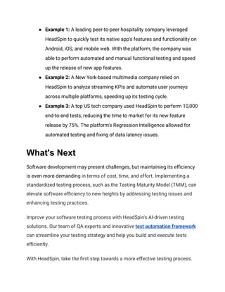 ●​ Example 1: A leading peer-to-peer hospitality company leveraged
HeadSpin to quickly test its native app's features and functionality on
Android, iOS, and mobile web. With the platform, the company was
able to perform automated and manual functional testing and speed
up the release of new app features.
●​ Example 2: A New York-based multimedia company relied on
HeadSpin to analyze streaming KPIs and automate user journeys
across multiple platforms, speeding up its testing cycle.
●​ Example 3: A top US tech company used HeadSpin to perform 10,000
end-to-end tests, reducing the time to market for its new feature
release by 75%. The platform's Regression Intelligence allowed for
automated testing and fixing of data latency issues.
What's Next
Software development may present challenges, but maintaining its efficiency
is even more demanding in terms of cost, time, and effort. Implementing a
standardized testing process, such as the Testing Maturity Model (TMM), can
elevate software efficiency to new heights by addressing testing issues and
enhancing testing practices.
Improve your software testing process with HeadSpin's AI-driven testing
solutions. Our team of QA experts and innovative test automation framework
can streamline your testing strategy and help you build and execute tests
efficiently.
With HeadSpin, take the first step towards a more effective testing process.
 