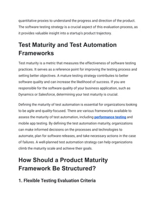 quantitative proxies to understand the progress and direction of the product.
The software testing strategy is a crucial aspect of this evaluation process, as
it provides valuable insight into a startup's product trajectory.
Test Maturity and Test Automation
Frameworks
Test maturity is a metric that measures the effectiveness of software testing
practices. It serves as a reference point for improving the testing process and
setting better objectives. A mature testing strategy contributes to better
software quality and can increase the likelihood of success. If you are
responsible for the software quality of your business application, such as
Dynamics or Salesforce, determining your test maturity is crucial.
Defining the maturity of test automation is essential for organizations looking
to be agile and quality-focused. There are various frameworks available to
assess the maturity of test automation, including performance testing and
mobile app testing. By defining the test automation maturity, organizations
can make informed decisions on the processes and technologies to
automate, plan for software releases, and take necessary actions in the case
of failures. A well-planned test automation strategy can help organizations
climb the maturity scale and achieve their goals.
How Should a Product Maturity
Framework Be Structured?
‍
1. Flexible Testing Evaluation Criteria
 