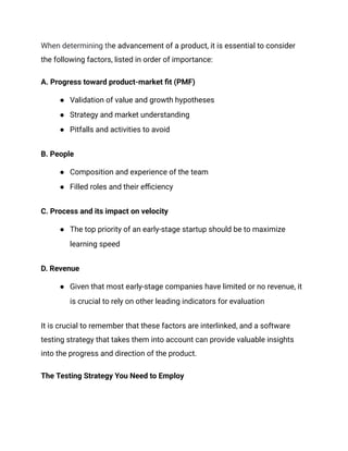 When determining the advancement of a product, it is essential to consider
the following factors, listed in order of importance:
A. Progress toward product-market fit (PMF)
●​ Validation of value and growth hypotheses
●​ Strategy and market understanding
●​ Pitfalls and activities to avoid
B. People
●​ Composition and experience of the team
●​ Filled roles and their efficiency
C. Process and its impact on velocity
●​ The top priority of an early-stage startup should be to maximize
learning speed
D. Revenue
●​ Given that most early-stage companies have limited or no revenue, it
is crucial to rely on other leading indicators for evaluation
It is crucial to remember that these factors are interlinked, and a software
testing strategy that takes them into account can provide valuable insights
into the progress and direction of the product.
The Testing Strategy You Need to Employ
 