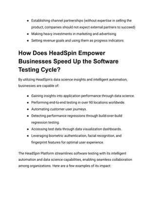 ●​ Establishing channel partnerships (without expertise in selling the
product, companies should not expect external partners to succeed)
●​ Making heavy investments in marketing and advertising
●​ Setting revenue goals and using them as progress indicators
How Does HeadSpin Empower
Businesses Speed Up the Software
Testing Cycle?
By utilizing HeadSpin's data science insights and intelligent automation,
businesses are capable of:
●​ Gaining insights into application performance through data science.
●​ Performing end-to-end testing in over 90 locations worldwide.
●​ Automating customer user journeys.
●​ Detecting performance regressions through build-over-build
regression testing.
●​ Accessing test data through data visualization dashboards.
●​ Leveraging biometric authentication, facial recognition, and
fingerprint features for optimal user experience.
The HeadSpin Platform streamlines software testing with its intelligent
automation and data science capabilities, enabling seamless collaboration
among organizations. Here are a few examples of its impact:
 