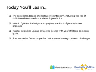 ❑ The current landscape of employee volunteerism, including the rise of
skills-based volunteerism and employee choice
❑ How to figure out what your employees want out of your volunteer
program
❑ Tips for balancing unique employee desires with your strategic company
goals
❑ Success stories from companies that are overcoming common challenges
Today You’ll Learn…
 