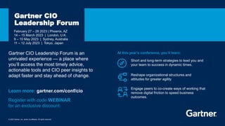 © 2023 Gartner, Inc. and/or its affiliates. All rights reserved.
February 27 – 28 2023 | Phoenix, AZ
14 – 15 March 2023 | London, U.K.
9 – 10 May 2023 | Sydney, Australia
11 – 12 July 2023 | Tokyo, Japan
Gartner CIO
Leadership Forum
Short and long-term strategies to lead you and
your team to success in dynamic times.
Learn more: gartner.com/conf/cio
At this year’s conference, you’ll learn:
Reshape organizational structures and
attitudes for greater agility
Engage peers to co-create ways of working that
remove digital friction to speed business
outcomes.
Gartner CIO Leadership Forum is an
unrivaled experience — a place where
you’ll access the most timely advice,
actionable tools and CIO peer insights to
adapt faster and stay ahead of change.
Register with code WEBINAR
for an exclusive discount.
 