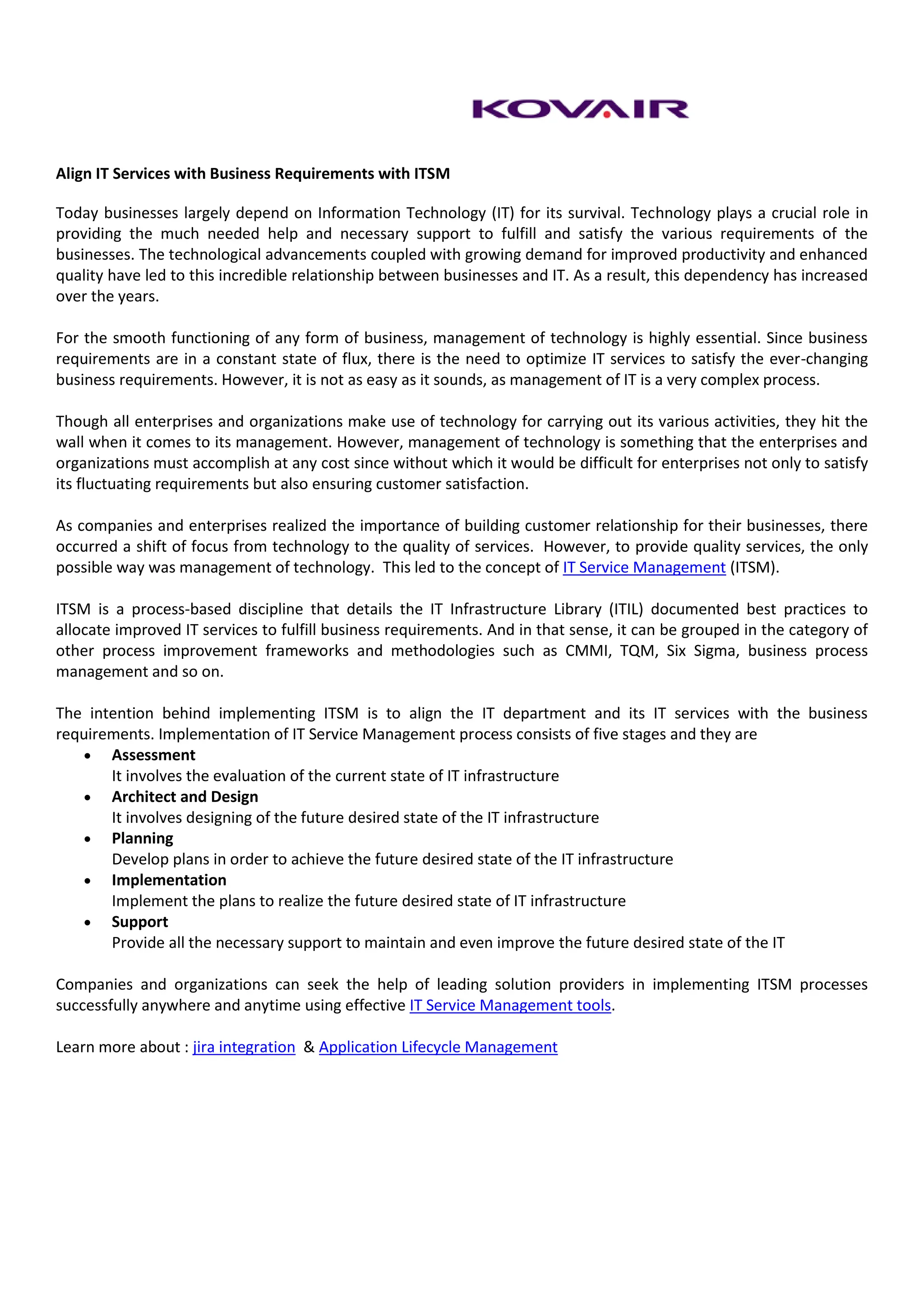 Align IT Services with Business Requirements with ITSM

Today businesses largely depend on Information Technology (IT) for its survival. Technology plays a crucial role in
providing the much needed help and necessary support to fulfill and satisfy the various requirements of the
businesses. The technological advancements coupled with growing demand for improved productivity and enhanced
quality have led to this incredible relationship between businesses and IT. As a result, this dependency has increased
over the years.

For the smooth functioning of any form of business, management of technology is highly essential. Since business
requirements are in a constant state of flux, there is the need to optimize IT services to satisfy the ever-changing
business requirements. However, it is not as easy as it sounds, as management of IT is a very complex process.

Though all enterprises and organizations make use of technology for carrying out its various activities, they hit the
wall when it comes to its management. However, management of technology is something that the enterprises and
organizations must accomplish at any cost since without which it would be difficult for enterprises not only to satisfy
its fluctuating requirements but also ensuring customer satisfaction.

As companies and enterprises realized the importance of building customer relationship for their businesses, there
occurred a shift of focus from technology to the quality of services. However, to provide quality services, the only
possible way was management of technology. This led to the concept of IT Service Management (ITSM).

ITSM is a process-based discipline that details the IT Infrastructure Library (ITIL) documented best practices to
allocate improved IT services to fulfill business requirements. And in that sense, it can be grouped in the category of
other process improvement frameworks and methodologies such as CMMI, TQM, Six Sigma, business process
management and so on.

The intention behind implementing ITSM is to align the IT department and its IT services with the business
requirements. Implementation of IT Service Management process consists of five stages and they are
    Assessment
       It involves the evaluation of the current state of IT infrastructure
    Architect and Design
       It involves designing of the future desired state of the IT infrastructure
    Planning
       Develop plans in order to achieve the future desired state of the IT infrastructure
    Implementation
       Implement the plans to realize the future desired state of IT infrastructure
    Support
       Provide all the necessary support to maintain and even improve the future desired state of the IT

Companies and organizations can seek the help of leading solution providers in implementing ITSM processes
successfully anywhere and anytime using effective IT Service Management tools.

Learn more about : jira integration & Application Lifecycle Management
 