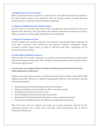 3. Single Source of Accurate Data
When companywide data is stored in a central server, the right information is available to
the right people, anytime, from anywhere. They can closely monitor & make informed,
timely decisions conducive to achieve business objectives.
4. Improves Collaboration & Communication
Instant access to accurate data means better coordination among different teams that
improve their efficiency. This will result in the optimum utilization of resources as well as
higher productivity, which enable achieving business objectives
5. Improved Customer Service
Greater insights into customer behavior and customer requirements helps companies to
serve their customers more effectively, and improve customer satisfaction. Happy
customers provide repeat orders as well as references that play a significant role in
growing business revenues.
6. Define KPIs & Monitor Progress
With the help of IT & ERP, companies can specify criteria for performance measurement
and monitor progress frequently. This will help to identify problem areas quickly & achieve
continuous improvement.
Let me share an example of how IT enables making informed decisions towards
achieving business objectives:
Suppose, one of the business goals is to Reduce Inventory Costs by XX% or from XXX to XXX
Implementing ERP Software or Material Management Software will contribute towards
achieving this goal by:
 Implementing Inventory Management Rules & Disciplines
 Setting up Standard processes, Reports, KPIs, and review system
 Specifying Lead Time for inventory items
 Determining Max Stock levels & Safety Stock levels
 Defining Reorder Point & Reorder Quantity to ensure optimum inventory
 Set up Alerts & Notifications for the effective management of inventory
This will ensure that the company can order just enough quantities, required for the
production process, just in time, and it will help reduce procurement cost as well as
inventory holding costs.
 
