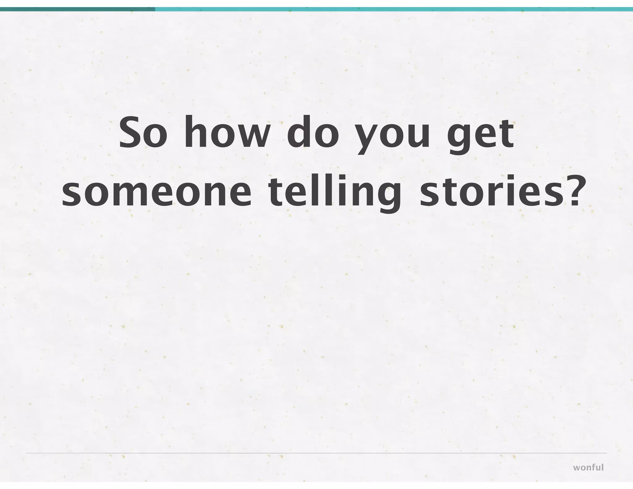So how do you get
someone telling stories?
wonful
 