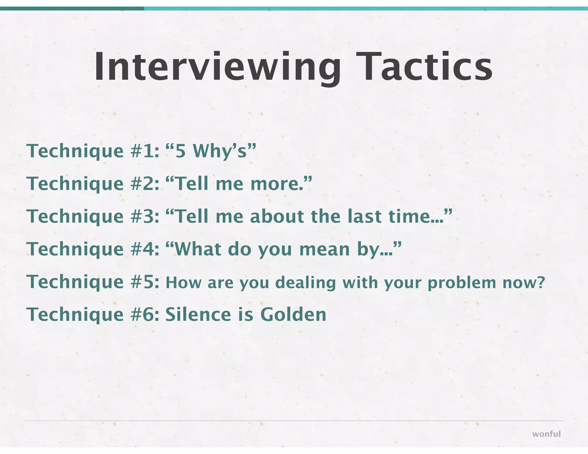Technique #1: “5 Why’s” 
Technique #2: “Tell me more.”
Technique #3: “Tell me about the last time...”
Technique #4: “What do you mean by...”
Technique #5: How are you dealing with your problem now?
Technique #6: Silence is Golden
Interviewing Tactics
wonful
 