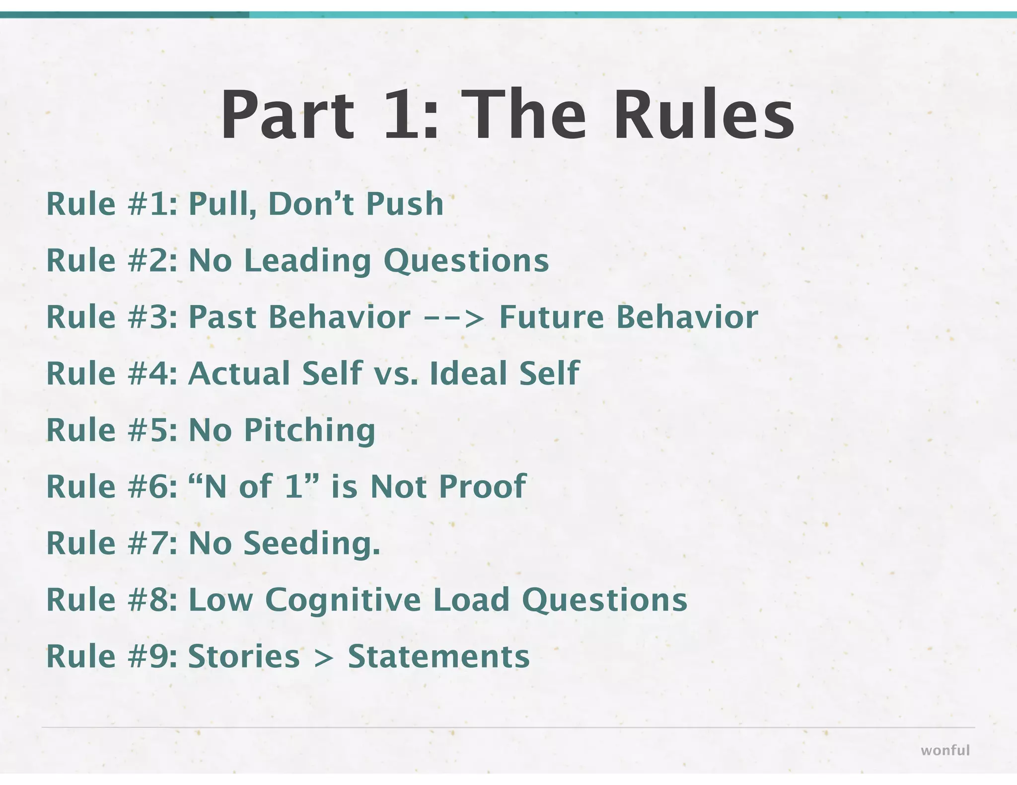 Rule #1: Pull, Don’t Push
Rule #2: No Leading Questions
Rule #3: Past Behavior --> Future Behavior
Rule #4: Actual Self vs. Ideal Self
Rule #5: No Pitching
Rule #6: “N of 1” is Not Proof
Rule #7: No Seeding.
Rule #8: Low Cognitive Load Questions
Rule #9: Stories > Statements
Part 1: The Rules
wonful
 