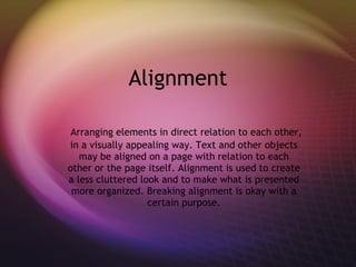 Alignment Arranging elements in direct relation to each other, in a visually appealing way. Text and other objects may be aligned on a page with relation to each other or the page itself. Alignment is used to create a less cluttered look and to make what is presented more organized. Breaking alignment is okay with a certain purpose. 