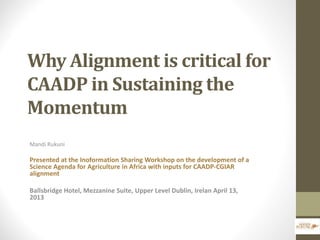 Why Alignment is critical for
CAADP in Sustaining the
Momentum
Mandi Rukuni
Presented at the Inoformation Sharing Workshop on the development of a
Science Agenda for Agriculture in Africa with inputs for CAADP-CGIAR
alignment
Ballsbridge Hotel, Mezzanine Suite, Upper Level Dublin, Irelan April 13,
2013
 