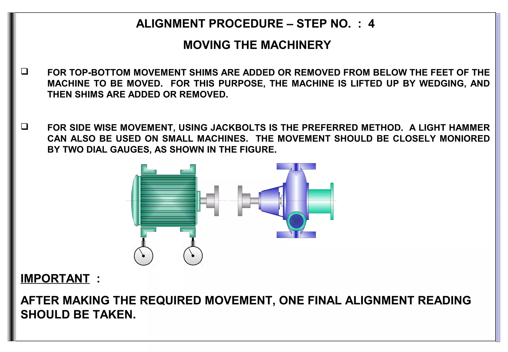 ALIGNMENT PROCEDURE – STEP NO. : 4
MOVING THE MACHINERY
 FOR TOP-BOTTOM MOVEMENT SHIMS ARE ADDED OR REMOVED FROM BELOW THE FEET OF THE
MACHINE TO BE MOVED. FOR THIS PURPOSE, THE MACHINE IS LIFTED UP BY WEDGING, AND
THEN SHIMS ARE ADDED OR REMOVED.
 FOR SIDE WISE MOVEMENT, USING JACKBOLTS IS THE PREFERRED METHOD. A LIGHT HAMMER
CAN ALSO BE USED ON SMALL MACHINES. THE MOVEMENT SHOULD BE CLOSELY MONIORED
BY TWO DIAL GAUGES, AS SHOWN IN THE FIGURE.
IMPORTANT :
AFTER MAKING THE REQUIRED MOVEMENT, ONE FINAL ALIGNMENT READING
SHOULD BE TAKEN.
 