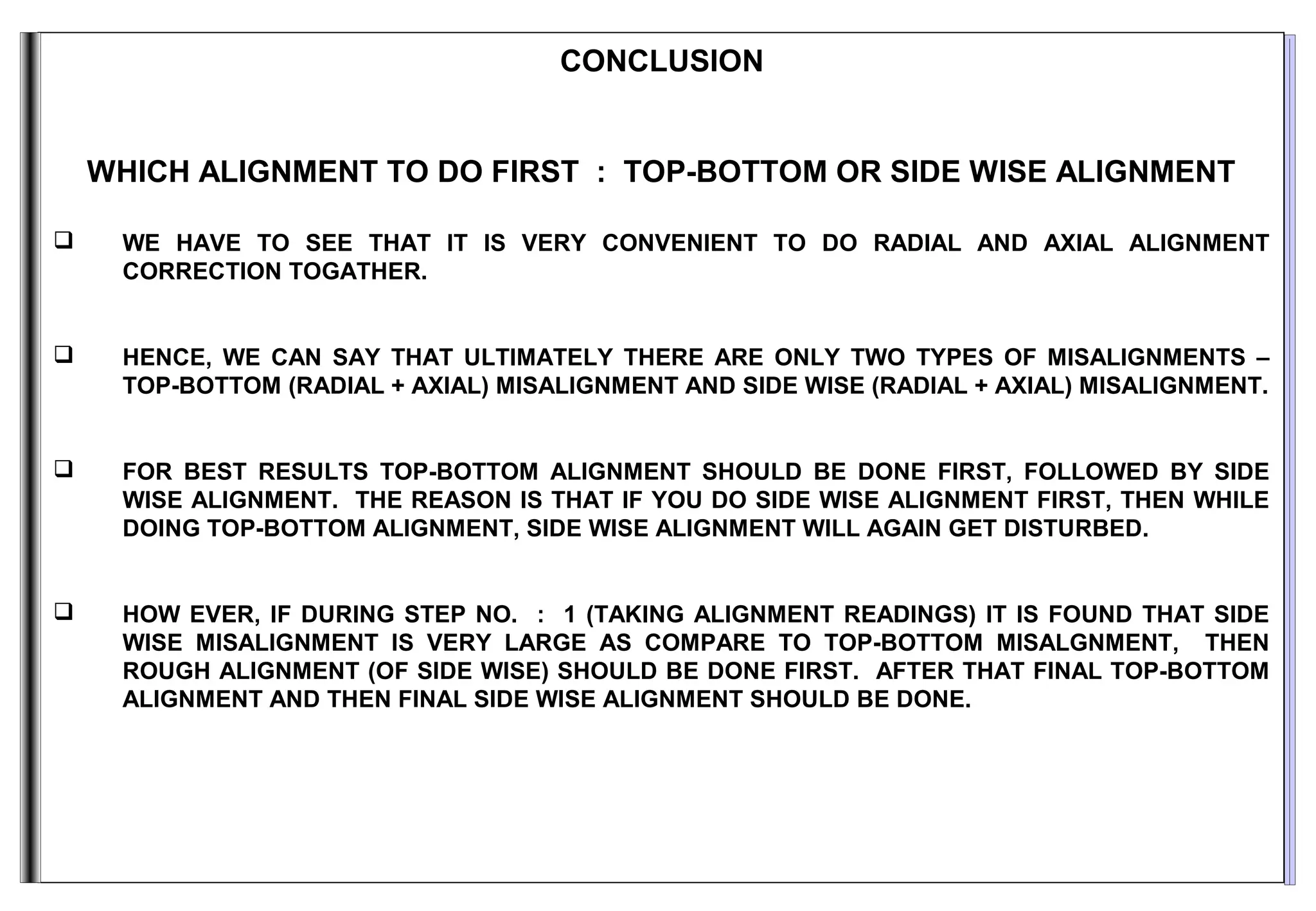 CONCLUSION
WHICH ALIGNMENT TO DO FIRST : TOP-BOTTOM OR SIDE WISE ALIGNMENT
 WE HAVE TO SEE THAT IT IS VERY CONVENIENT TO DO RADIAL AND AXIAL ALIGNMENT
CORRECTION TOGATHER.
 HENCE, WE CAN SAY THAT ULTIMATELY THERE ARE ONLY TWO TYPES OF MISALIGNMENTS –
TOP-BOTTOM (RADIAL + AXIAL) MISALIGNMENT AND SIDE WISE (RADIAL + AXIAL) MISALIGNMENT.
 FOR BEST RESULTS TOP-BOTTOM ALIGNMENT SHOULD BE DONE FIRST, FOLLOWED BY SIDE
WISE ALIGNMENT. THE REASON IS THAT IF YOU DO SIDE WISE ALIGNMENT FIRST, THEN WHILE
DOING TOP-BOTTOM ALIGNMENT, SIDE WISE ALIGNMENT WILL AGAIN GET DISTURBED.
 HOW EVER, IF DURING STEP NO. : 1 (TAKING ALIGNMENT READINGS) IT IS FOUND THAT SIDE
WISE MISALIGNMENT IS VERY LARGE AS COMPARE TO TOP-BOTTOM MISALGNMENT, THEN
ROUGH ALIGNMENT (OF SIDE WISE) SHOULD BE DONE FIRST. AFTER THAT FINAL TOP-BOTTOM
ALIGNMENT AND THEN FINAL SIDE WISE ALIGNMENT SHOULD BE DONE.
 