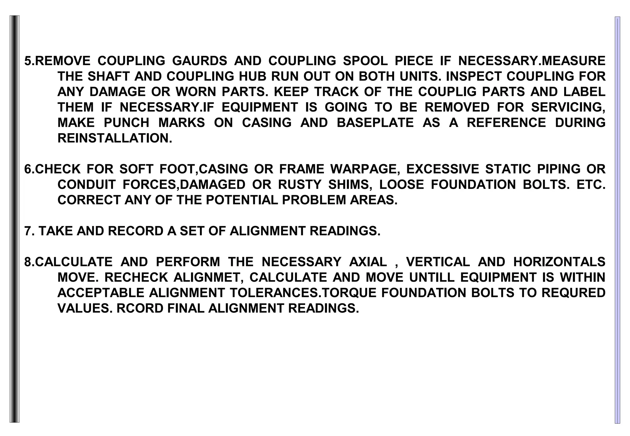 5.REMOVE COUPLING GAURDS AND COUPLING SPOOL PIECE IF NECESSARY.MEASURE
THE SHAFT AND COUPLING HUB RUN OUT ON BOTH UNITS. INSPECT COUPLING FOR
ANY DAMAGE OR WORN PARTS. KEEP TRACK OF THE COUPLIG PARTS AND LABEL
THEM IF NECESSARY.IF EQUIPMENT IS GOING TO BE REMOVED FOR SERVICING,
MAKE PUNCH MARKS ON CASING AND BASEPLATE AS A REFERENCE DURING
REINSTALLATION.
6.CHECK FOR SOFT FOOT,CASING OR FRAME WARPAGE, EXCESSIVE STATIC PIPING OR
CONDUIT FORCES,DAMAGED OR RUSTY SHIMS, LOOSE FOUNDATION BOLTS. ETC.
CORRECT ANY OF THE POTENTIAL PROBLEM AREAS.
7. TAKE AND RECORD A SET OF ALIGNMENT READINGS.
8.CALCULATE AND PERFORM THE NECESSARY AXIAL , VERTICAL AND HORIZONTALS
MOVE. RECHECK ALIGNMET, CALCULATE AND MOVE UNTILL EQUIPMENT IS WITHIN
ACCEPTABLE ALIGNMENT TOLERANCES.TORQUE FOUNDATION BOLTS TO REQURED
VALUES. RCORD FINAL ALIGNMENT READINGS.
 