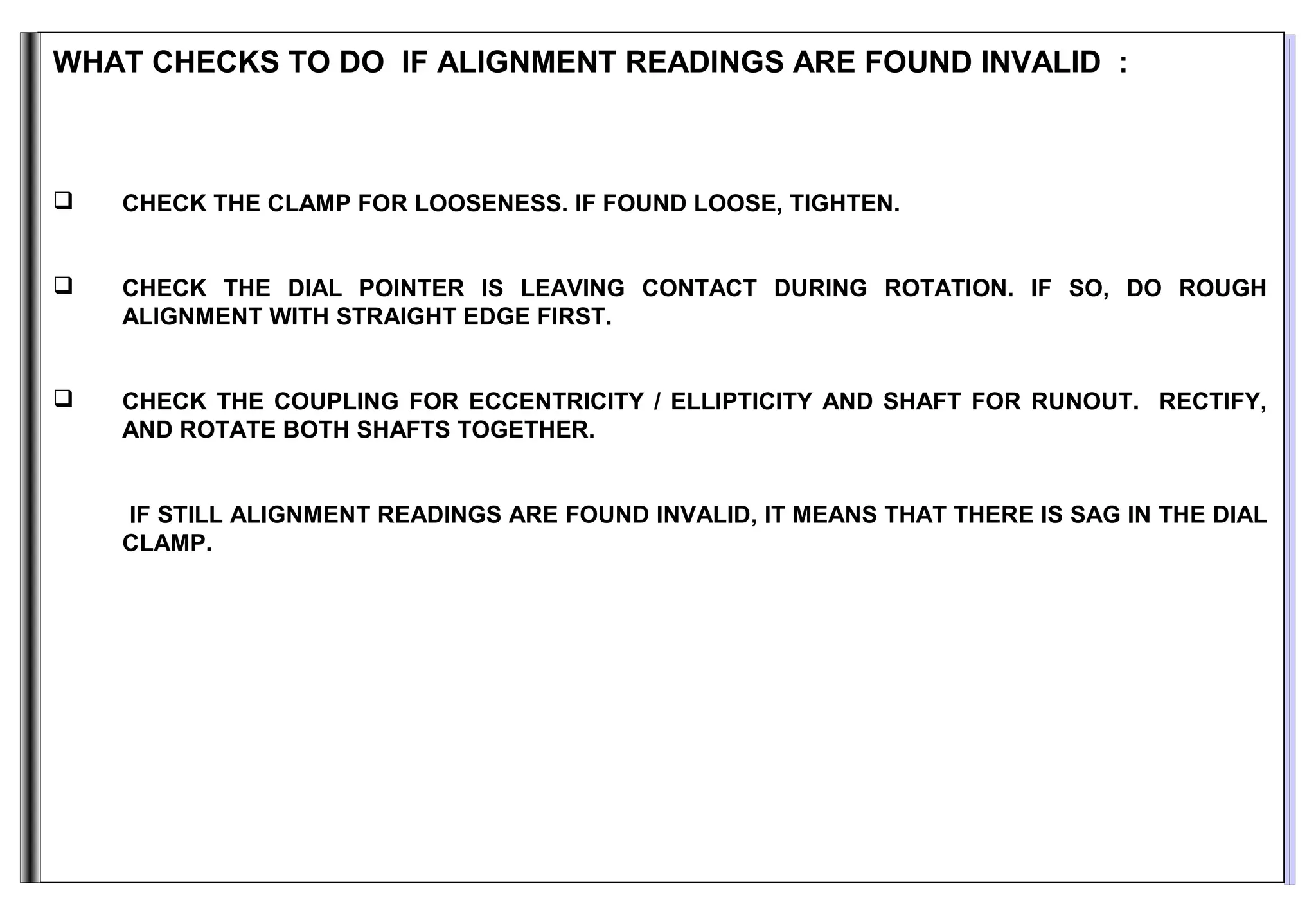 WHAT CHECKS TO DO IF ALIGNMENT READINGS ARE FOUND INVALID :
 CHECK THE CLAMP FOR LOOSENESS. IF FOUND LOOSE, TIGHTEN.
 CHECK THE DIAL POINTER IS LEAVING CONTACT DURING ROTATION. IF SO, DO ROUGH
ALIGNMENT WITH STRAIGHT EDGE FIRST.
 CHECK THE COUPLING FOR ECCENTRICITY / ELLIPTICITY AND SHAFT FOR RUNOUT. RECTIFY,
AND ROTATE BOTH SHAFTS TOGETHER.
IF STILL ALIGNMENT READINGS ARE FOUND INVALID, IT MEANS THAT THERE IS SAG IN THE DIAL
CLAMP.
 