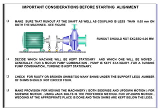 IMPORTANT CONSIDERATIONS BEFORE STARTING ALIGNMENT
 MAKE SURE THAT RUNOUT AT THE SHAFT AS WELL AS COUPLING IS LESS THAN 0.05 mm ON
BOTH THE MACHINES . SEE FIGURE
RUNOUT SHOULD NOT EXCEED 0.05 MM
 DECIDE WHICH MACHINE WILL BE KEPT STATIOARY AND WHICH ONE WILL BE MOVED .
GENERALLY, FOR A MOTOR PUMP COMBINATION , PUMP IS KEPT STATIOARY ,FOR A TURBINE
PUMP COMBINATION , TURBINE IS KEPT STATIONARY.
 CHECK FOR RUSTY OR BROKEN SHIMS/TOO MANY SHIMS UNDER THE SUPPORT LEGS .NUMBER
OF SHIMS SHOULD NOT EXCEED FOUR.
 MAKE PROVISION FOR MOVING THE MACHINERY ( BOTH SIDEWISE AND UPDOWN MOTION ) FOR
SIDEWISE MOTION , USING JACK BOLTS IS THE PREFERRED METHOD. FOR UP-DOWN MOTION ,
WEDGING AT THE APPROPRIATE PLACE IS DONE AND THEN SHIMS ARE KEPT BELOW THE LEGS.
 