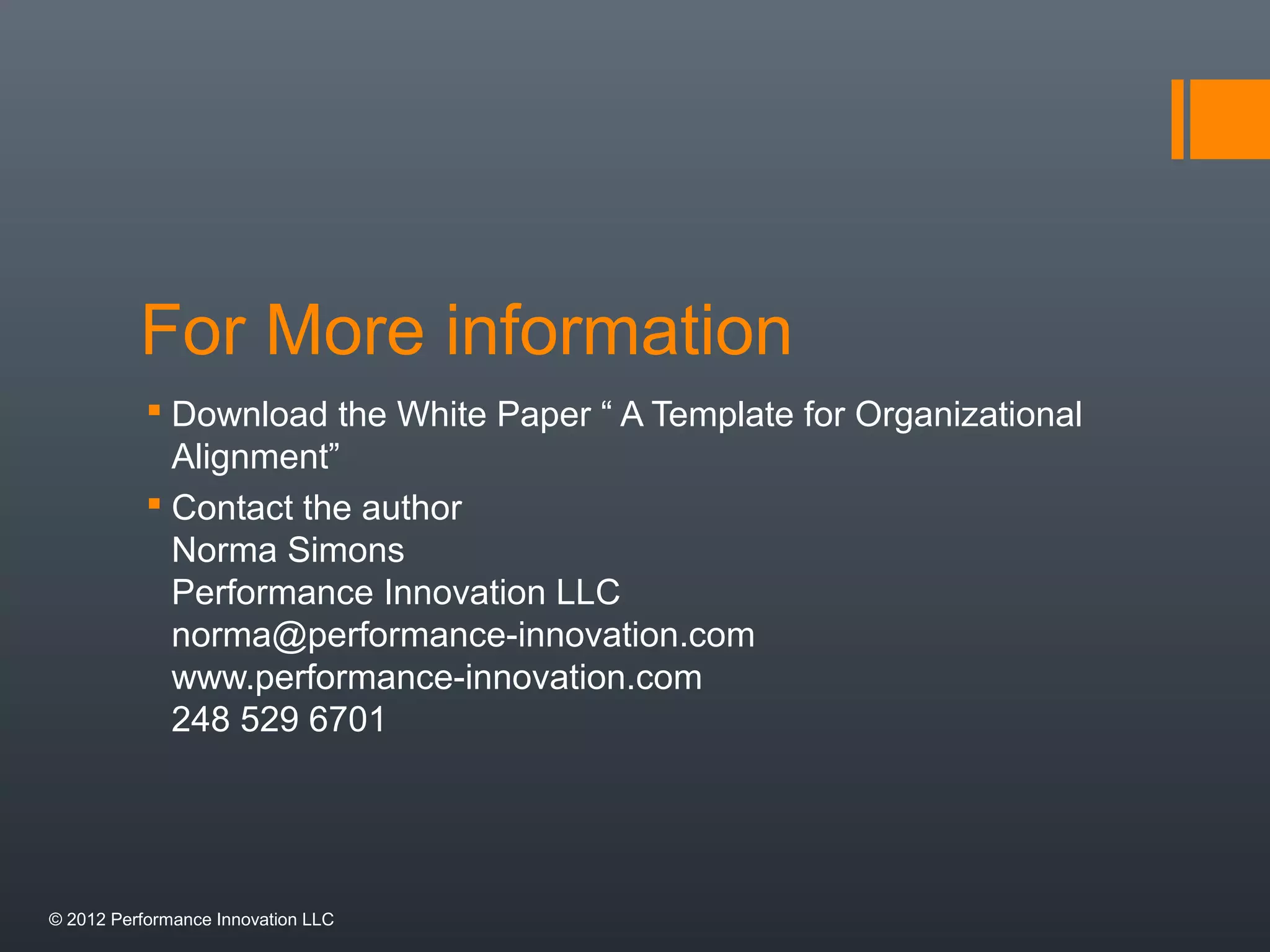 For More information 
 Download the White Paper “ A Template for Organizational 
Alignment” 
 Contact the author 
Norma Simons 
Performance Innovation LLC 
norma@performance-innovation.com 
www.performance-innovation.com 
248 529 6701 
© 2012 Performance Innovation LLC 
