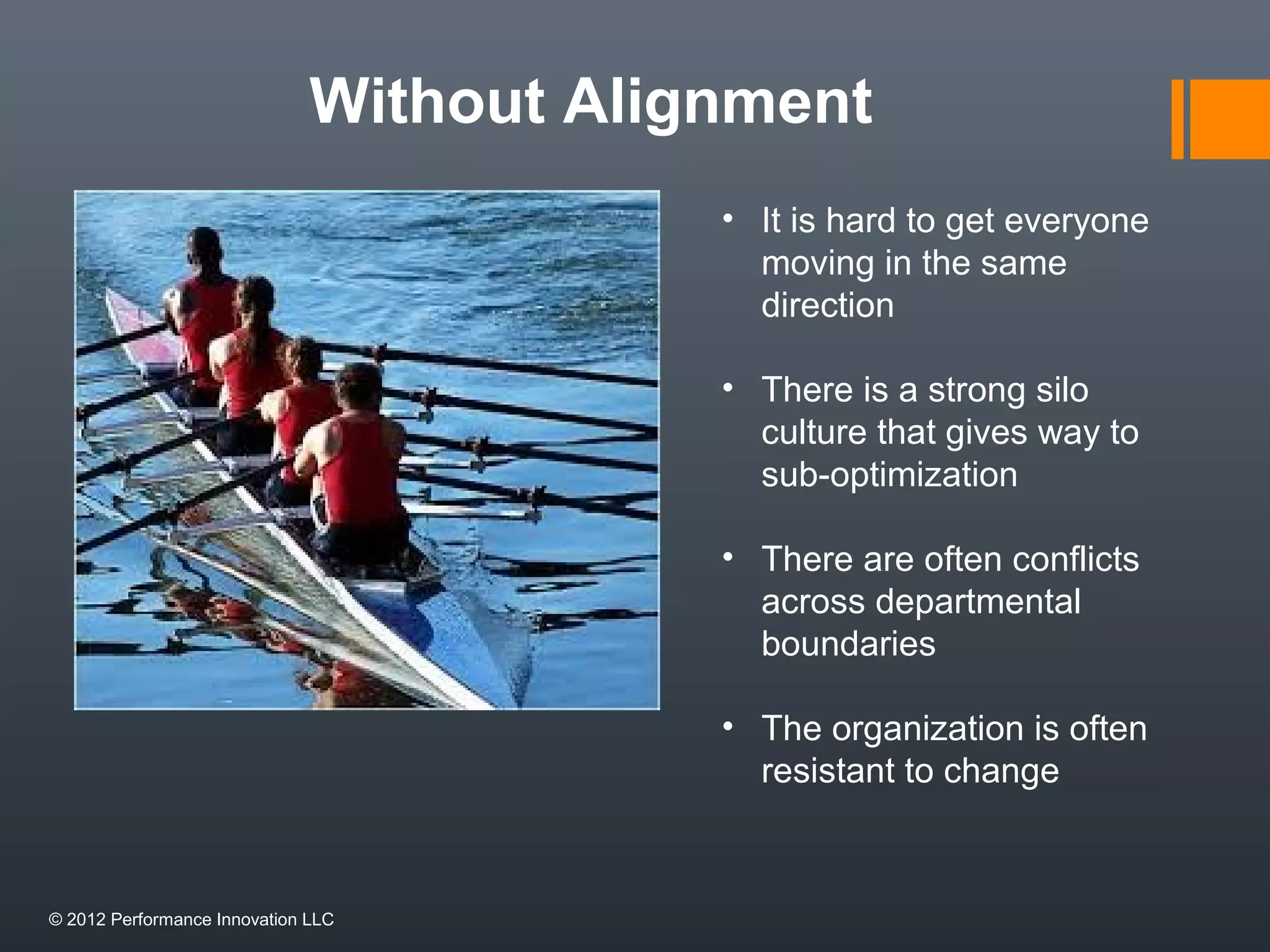 Without Alignment 
• It is hard to get everyone 
moving in the same 
direction 
• There is a strong silo 
culture that gives way to 
sub-optimization 
• There are often conflicts 
across departmental 
boundaries 
• The organization is often 
resistant to change 
© 2012 Performance Innovation LLC 
 
