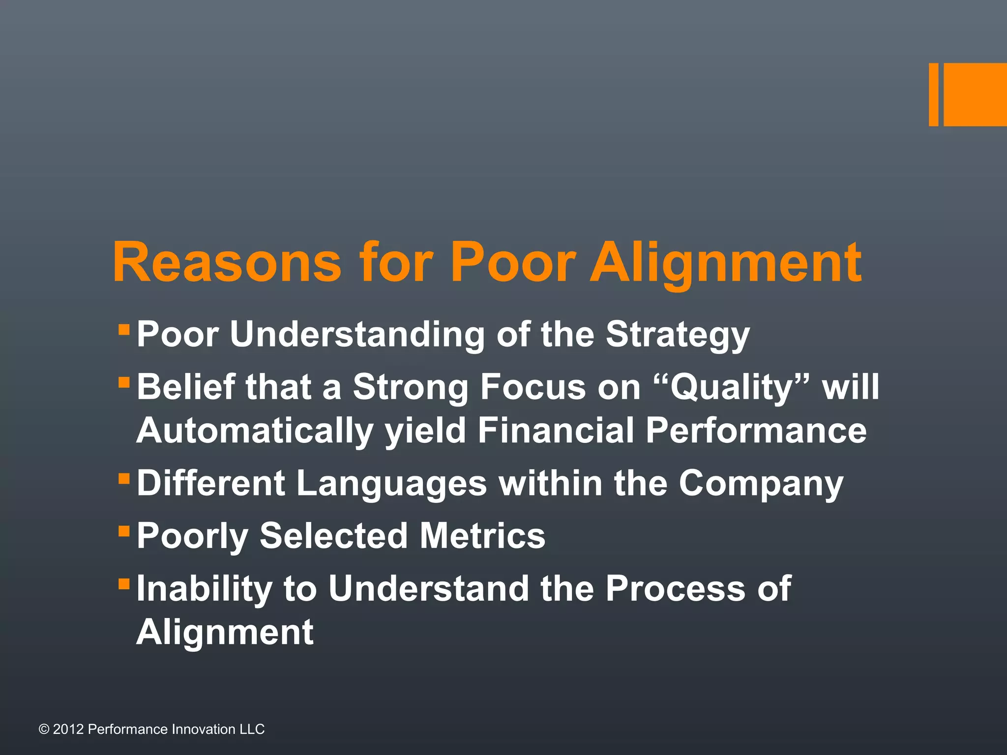 Reasons for Poor Alignment 
Poor Understanding of the Strategy 
Belief that a Strong Focus on “Quality” will 
Automatically yield Financial Performance 
Different Languages within the Company 
Poorly Selected Metrics 
Inability to Understand the Process of 
Alignment 
© 2012 Performance Innovation LLC 
 