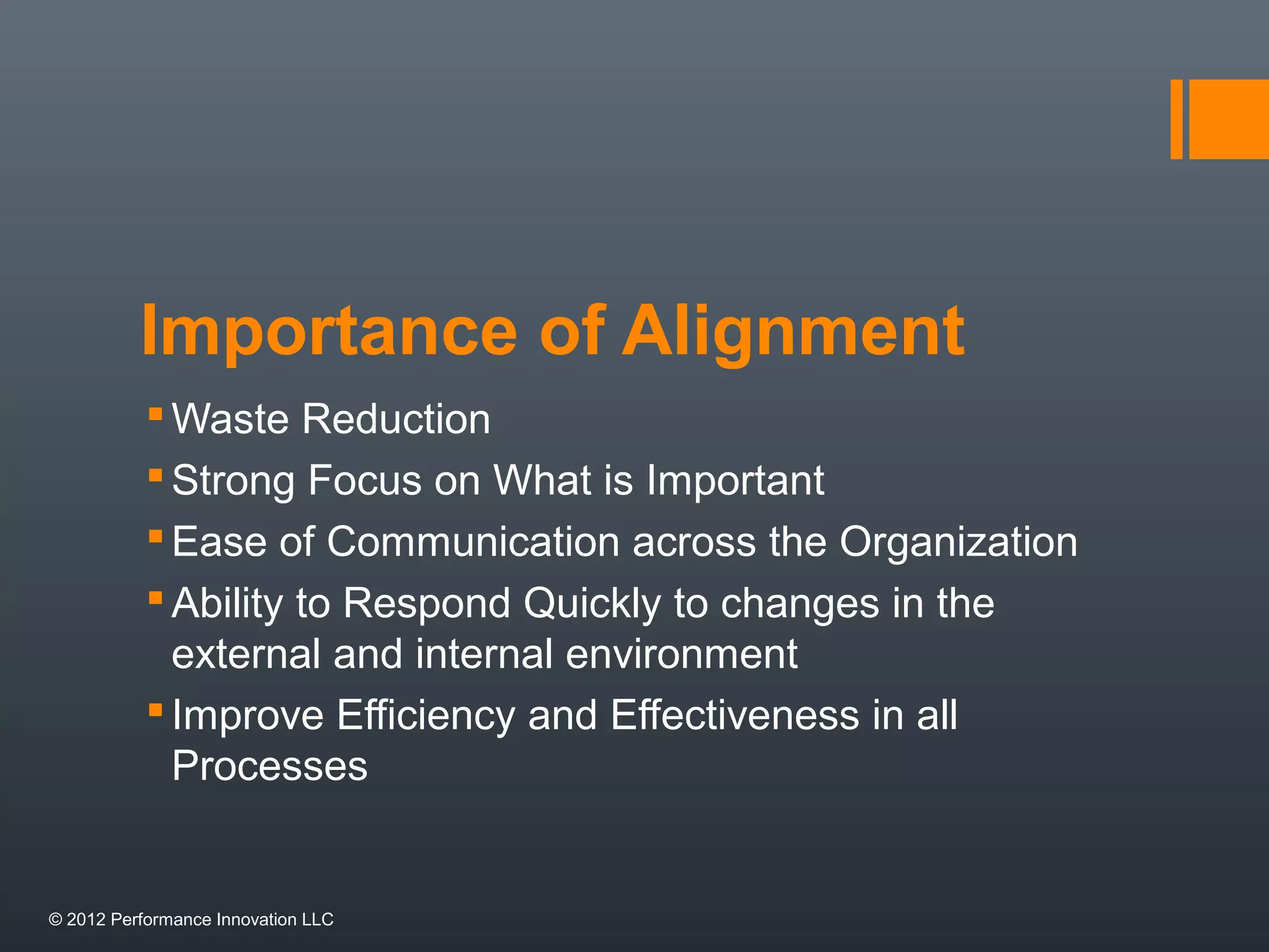 Importance of Alignment 
Waste Reduction 
 Strong Focus on What is Important 
Ease of Communication across the Organization 
Ability to Respond Quickly to changes in the 
external and internal environment 
 Improve Efficiency and Effectiveness in all 
Processes 
© 2012 Performance Innovation LLC 
 