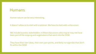 Humans
Human nature can be very interesting.
It doesn‘t allow us to start with a solution.We have to start with a discussion.
We include business stakeholders in these discussions who may or may not have
been part of the scoping and negotiations that went into the SOW.
They have their own ideas, their own pain points, and likely run agendas that don‘t
fit within the SOW.
 