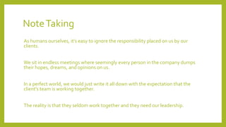NoteTaking
As humans ourselves, it’s easy to ignore the responsibility placed on us by our
clients.
We sit in endless meetings where seemingly every person in the company dumps
their hopes, dreams, and opinions on us.
In a perfect world, we would just write it all down with the expectation that the
client’s team is working together.
The reality is that they seldom work together and they need our leadership.
 