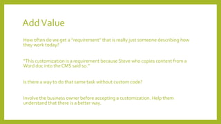 AddValue
How often do we get a “requirement” that is really just someone describing how
they work today?
“This customization is a requirement because Steve who copies content from a
Word doc into the CMS said so.”
Is there a way to do that same task without custom code?
Involve the business owner before accepting a customization. Help them
understand that there is a better way.
 