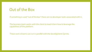 Out of the Box
If something is used “out of the box” there are no developer tasks associated with it.
The business team works with the client to teach them how to leverage the
capabilities of the platform.
These work streams can run in parallel with the development Sprints.
 