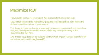 Maximize ROI
They bought the tool to leverage it. Not to recreate their current tool.
Ensure that they find the highest ROI possible by nudging them to fit within the
default capabilities where it makes sense.
Yes, they may need to change an approach or process to work with this new shiny
tool, but the long term benefits should offset any time spent doing it the
recommended way now.
And it frees us up to focus on building the truly high impact features that show off
our unique skills. (AKA the fun stuff!)
 