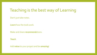 Teaching is the best way of Learning
Don‘t just take notes.
Learn how the tools work.
Make and share recommendations.
Teach.
Add value to your project and be amazing!
 