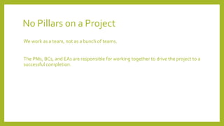 No Pillars on a Project
We work as a team, not as a bunch of teams.
The PMs, BCs, and EAs are responsible for working together to drive the project to a
successful completion.
 