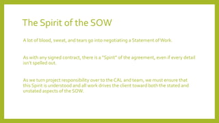The Spirit of the SOW
A lot of blood, sweat, and tears go into negotiating a Statement ofWork.
As with any signed contract, there is a “Spirit” of the agreement, even if every detail
isn’t spelled out.
As we turn project responsibility over to the CAL and team, we must ensure that
this Spirit is understood and all work drives the client toward both the stated and
unstated aspects of the SOW.
 