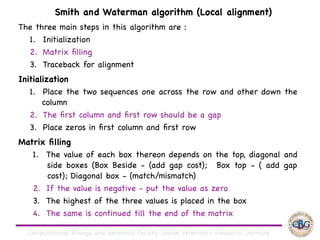 Computational Biology and Genomics Facility, Indian Veterinary Research Institute
The three main steps in this algorithm are :

1. Initialization

2. Matrix ﬁlling

3. Traceback for alignment

Initialization

1. Place the two sequences one across the row and other down the
column 

2. The ﬁrst column and ﬁrst row should be a gap

3. Place zeros in ﬁrst column and ﬁrst row

Matrix ﬁlling

1. The value of each box thereon depends on the top, diagonal and
side boxes (Box Beside - (add gap cost); Box top - ( add gap
cost); Diagonal box - (match/mismatch)

2. If the value is negative - put the value as zero

3. The highest of the three values is placed in the box

4. The same is continued till the end of the matrix
Smith and Waterman algorithm (Local alignment)
 