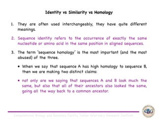 Computational Biology and Genomics Facility, Indian Veterinary Research Institute
1. They are often used interchangeably, they have quite different
meanings. 

2. Sequence identity refers to the occurrence of exactly the same
nucleotide or amino acid in the same position in aligned sequences. 

3. The term ‘sequence homology’ is the most important (and the most
abused) of the three. 

• When we say that sequence A has high homology to sequence B,
then we are making two distinct claims: 

• not only are we saying that sequences A and B look much the
same, but also that all of their ancestors also looked the same,
going all the way back to a common ancestor.
Identity vs Similarity vs Homology
 