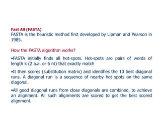 Fast All (FASTA)
FASTA is the heuristic method first developed by Lipman and Pearson in
1985.
How the FASTA algorithm works?
•FASTA initially finds all hot-spots. Hot-spots are pairs of words of
length k (2 a.a. or 6 nt) that exactly match
•It then scores (substitution matrix) and identifies the 10 best diagonal
runs. A diagonal run is a sequence of nearby hot spots on the same
diagonal.
•All good diagonal runs from close diagonals are combined, to achieve
an alignment. All such alignments are scored to get the best scored
alignment.
 