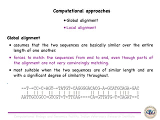 Computational Biology and Genomics Facility, Indian Veterinary Research Institute
Global alignment 

• assumes that the two sequences are basically similar over the entire
length of one another. 

• forces to match the sequences from end to end, even though parts of
the alignment are not very convincingly matching. 

• most suitable when the two sequences are of similar length and are
with a significant degree of similarity throughout.

.
Computational approaches
• Global alignment

• Local alignment
 