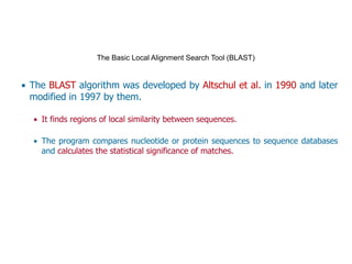 The Basic Local Alignment Search Tool (BLAST) 
▪ The BLAST algorithm was developed by Altschul et al. in 1990 and later
modified in 1997 by them.
▪ It finds regions of local similarity between sequences.
▪ The program compares nucleotide or protein sequences to sequence databases
and calculates the statistical significance of matches.
 
