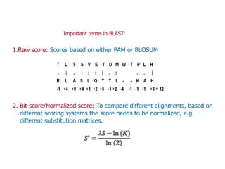 1.Raw score: Scores based on either PAM or BLOSUM
2. Bit-score/Normalized score: To compare different alignments, based on
different scoring systems the score needs to be normalized, e.g.
different substitution matrices.
Important terms in BLAST:
 