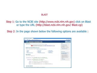 Step 1: Go to the NCBI site (http://www.ncbi.nlm.nih.gov) click on Blast
or type the URL (http://blast.ncbi.nlm.nih.gov/ Blast.cgi)
Step 2: In the page shown below the following options are available :
BLAST
 