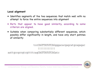Computational Biology and Genomics Facility, Indian Veterinary Research Institute
Local alignment

• Identifies segments of the two sequences that match well with no
attempt to force the entire sequences into alignment

• Parts that appear to have good similarity, according to some
criterion are aligned. 

• Suitable when comparing substantially different sequences, which
possibly differ significantly in length, and have only short patches
of similarity
 