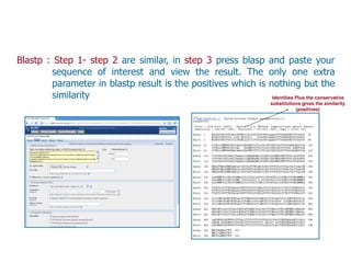 Blastp : Step 1- step 2 are similar, in step 3 press blasp and paste your
sequence of interest and view the result. The only one extra
parameter in blastp result is the positives which is nothing but the
similarity Identities Plus the conservative
substitutions gives the similarity
(positives)
 