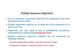 Multiple Sequence Alignment
▪ It is an extension of pairwise alignment to incorporate more than
two sequences at a time.
▪ Multiple alignment methods try to align all of the sequences in a
given query set.
▪ Alignments are also used to aid in establishing evolutionary
relationships by constructing phylogenetic trees.
▪ Multiple sequence alignment methods can be performed by
following methods :
1.Dynamic programming method : Very slow and out of vogue
2.Progressive methods : Clustal W, Clustal X and T-coffee
 
