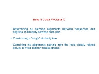 Steps in Clustal W/Clustal X 
▪ Determining all pairwise alignments between sequences and
degrees of similarity between each pair.
▪ Constructing a "rough" similarity tree
▪ Combining the alignments starting from the most closely related
groups to most distantly related groups.
 