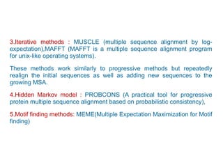 3.Iterative methods : MUSCLE (multiple sequence alignment by log-
expectation),MAFFT (MAFFT is a multiple sequence alignment program
for unix-like operating systems).
These methods work similarly to progressive methods but repeatedly
realign the initial sequences as well as adding new sequences to the
growing MSA.
4.Hidden Markov model : PROBCONS (A practical tool for progressive
protein multiple sequence alignment based on probabilistic consistency),
5.Motif finding methods: MEME(Multiple Expectation Maximization for Motif
finding)
 