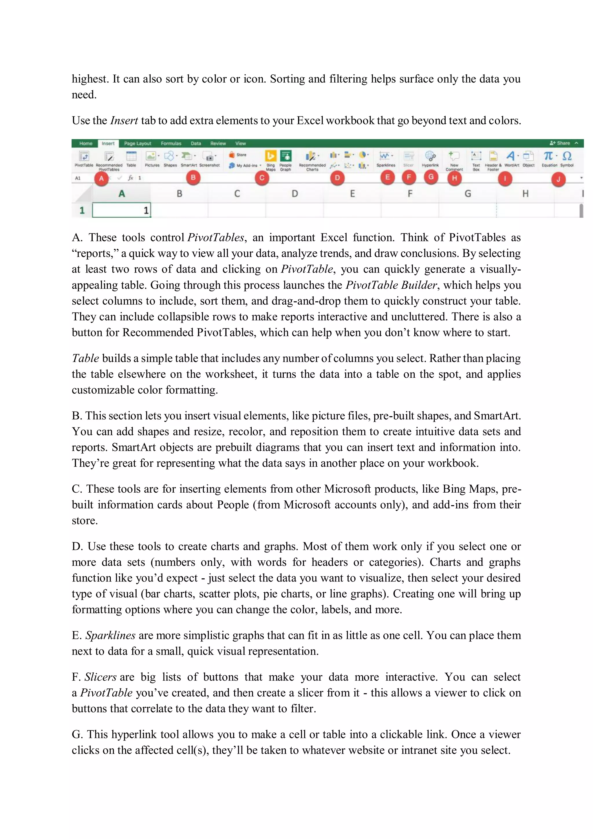 highest. It can also sort by color or icon. Sorting and filtering helps surface only the data you
need.
Use the Insert tab to add extra elements to your Excel workbook that go beyond text and colors.
A. These tools control PivotTables, an important Excel function. Think of PivotTables as
“reports,” a quick way to view all your data, analyze trends, and draw conclusions. By selecting
at least two rows of data and clicking on PivotTable, you can quickly generate a visually-
appealing table. Going through this process launches the PivotTable Builder, which helps you
select columns to include, sort them, and drag-and-drop them to quickly construct your table.
They can include collapsible rows to make reports interactive and uncluttered. There is also a
button for Recommended PivotTables, which can help when you don’t know where to start.
Table builds a simple table that includes any number of columns you select. Rather than placing
the table elsewhere on the worksheet, it turns the data into a table on the spot, and applies
customizable color formatting.
B. This section lets you insert visual elements, like picture files, pre-built shapes, and SmartArt.
You can add shapes and resize, recolor, and reposition them to create intuitive data sets and
reports. SmartArt objects are prebuilt diagrams that you can insert text and information into.
They’re great for representing what the data says in another place on your workbook.
C. These tools are for inserting elements from other Microsoft products, like Bing Maps, pre-
built information cards about People (from Microsoft accounts only), and add-ins from their
store.
D. Use these tools to create charts and graphs. Most of them work only if you select one or
more data sets (numbers only, with words for headers or categories). Charts and graphs
function like you’d expect - just select the data you want to visualize, then select your desired
type of visual (bar charts, scatter plots, pie charts, or line graphs). Creating one will bring up
formatting options where you can change the color, labels, and more.
E. Sparklines are more simplistic graphs that can fit in as little as one cell. You can place them
next to data for a small, quick visual representation.
F. Slicers are big lists of buttons that make your data more interactive. You can select
a PivotTable you’ve created, and then create a slicer from it - this allows a viewer to click on
buttons that correlate to the data they want to filter.
G. This hyperlink tool allows you to make a cell or table into a clickable link. Once a viewer
clicks on the affected cell(s), they’ll be taken to whatever website or intranet site you select.
 
